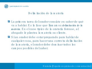 Delimitación de la materia La primera tarea del orador consiste en saber de qué va a hablar. Es la fase que llamamos  delimitación de la materia . En el caso típico de la oratoria forense, al abogado le plantea la materia su cliente. Si un orador debe estar preparado para hablar de cualquier cosa, para hacer una correcta delimitación de la materia, el orador debe dominar todos los campos posibles del saber.  