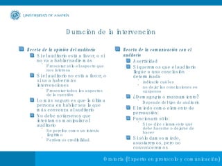 Duración de la intervención Receta de la opinión del auditorio Si el auditorio está a favor, o si no va a hablar nadie más Presentar sólo el aspecto que nos interesa Si el auditorio no está a favor, o si va a haber más intervenciones Presentar todos los aspectos de la cuestión Lo más seguro es que la última persona en hablar sea la que más convenza al auditorio No debe notársenos que intentamos manipular al auditorio Se percibe como un intento ilegítimo Perdemos credibilidad. Receta de la comunicación con el auditorio Asertividad Si queremos que el auditorio llegue a una conclusión determinada indicarle cuál es no dejar las conclusiones en suspenso ¿Demagogia o razonamiento? Depende del tipo de auditorio El miedo como elemento de persuasión:  Funcionará sólo: Si se dice claramente qué debe hacerse o dejarse de hacer Si sólo damos miedo, asustaremos, pero no convenceremos 
