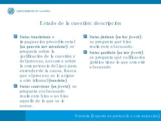 Estado de la cuestión: descripción Status translationis  o impugnación procedimental ( an quaestio iure intendatur ): se pregunta sobre la justificación de la cuestión y del proceso, así como sobre la competencia del juez para entender de la causa. Busca que el proceso se le asigne a otro tribunal ( translatio ). Status coniecturae  ( an fecerit ): se pregunta si el acusado realmente hizo o no hizo aquello de lo que se le acusa. Status finitionis  ( an hoc fecerit ): se pregunta qué hizo realmente el acusado. Status qualitatis  ( an iure fecerit ): se pregunta qué calificación jurídica tiene lo que cometió el acusado 