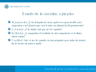 Estado de la cuestión: ejemplos Impugnación:  ¿Y tú, delegado de curso, quién eres para decidir si me suspenden o no? ¡Quiero que esto lo trate un tribunal del Departamento! Conjetura:  ¿Y de dónde sale que me he copiado? Definición:  ¿A comprobar el resultado de mis compañeros se le llama ahora copiar? Cualidad:  Vale, sí, me he copiado en una pregunta, pero todas las demás las he hecho sin mirar a nadie.   