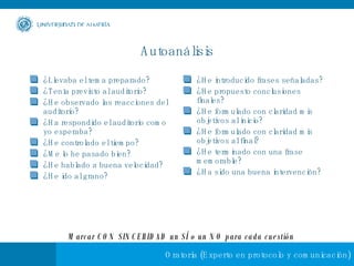 Autoanálisis ¿Llevaba el tema preparado? ¿Tenía previsto al auditorio? ¿He observado las reacciones del auditorio? ¿Ha respondido el auditorio como yo esperaba? ¿He controlado el tiempo? ¿Me lo he pasado bien? ¿He hablado a buena velocidad? ¿He ido al grano? ¿He introducido frases señaladas? ¿He propuesto conclusiones finales? ¿He formulado con claridad mis objetivos al inicio? ¿He formulado con claridad mis objetivos al final? ¿He terminado con una frase memorable? ¿Ha sido una buena intervención? Marcar CON SINCERIDAD un SÍ o un NO para cada cuestión 