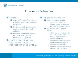Funciones del orador Funciones docere  es "enseñar", valerse de la racionalidad de las pruebas y del oyente delectare  es "deleitar", provocar una fruición estética en el auditorio movere  es “conmover", apelar a los sentimientos, no a la inteligencia, del público LAS FUNCIONES NO SON EXCLUSIVAS: UNAS PREVALECEN SOBRE OTRAS Influyen en las funciones grado de defendibilidad  cuando un asunto está perdido, o casi, se recurre a los argumentos emocionales tipo de auditorio y género retórico el discurso universitario debe usar el  docere  sin olvidar las buenas cualidades de la expresión ( delectare ) en el discurso forense todavía se sigue valorando bien un cierto decoro expresivo en el discurso de una campaña electoral, prima el  mouere 