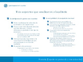 Más aspectos que analizar en el auditorio La inteligencia de quienes nos escuchan Debe condicionar la selección de materiales y de argumentos Nunca está el destinatario ideal de nuestro discurso, conque deberemos ajustarlo a otro tipo de personas...  ¿Cuántas veces no nos hemos visto censurados por la conducta de  otros  que no estaban allí? Adecuar nuestra exposición a la zona baja de la inteligencia que presupongamos en nuestro auditorio. Respetar a las personas Si pensamos que todos son tontos Perderemos el tiempo Los oyentes se sentirán agredidos La susceptibilidad a la manipulación emocional Las personas más susceptibles de influencia son las de baja autoestima. Una persona manipulable tenderá a darle la razón a la última intervención  Intentar ser los últimos Mejorar la autoestima de esa persona Si queremos hacer manipulación emocional Sentar las bases para que esas emociones se desarrollen por sí mismas.  ¿Es mejor decir "quiéreme" o dar motivos para que nuestro interlocutor se enamore? El debate ideológico obtiene menos adhesiones que el debate a propósito de las consecuencias de una propuesta de actuación concreta.  Normalmente, al orador no se le pide adoctrinamiento, sino indicaciones claras y propuestas específicas de actuación. 