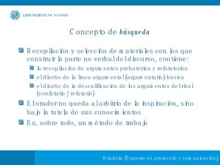 Concepto de  búsqueda Recopilación y selección de materiales con los que construir la parte no verbal del discurso, contiene: la recopilación de argumentos probatorios y refutatorios el diseño de la línea argumental (argumentatio) básica el diseño de la descalificación de los argumentos del rival (confutatio / refutatio)   El orador no queda al arbitrio de la inspiración, sino bajo la tutela de sus conocimientos   Es, sobre todo, un método de trabajo 