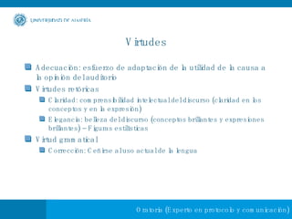 Virtudes Adecuación: esfuerzo de adaptación de la utilidad de la causa a la opinión del auditorio Virtudes retóricas Claridad: comprensibilidad intelectual del discurso (claridad en los conceptos y en la expresión) Elegancia: belleza del discurso (conceptos brillantes y expresiones brillantes) – Figuras estilísticas Virtud gramatical Corrección: Ceñirse al uso actual de la lengua 