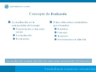 Concepto de  Realización La realización es la composición del cuerpo Pronunciación y elementos anejos Gestualización Movimientos Otros elementos controlados por el orador: Micrófono Cámaras Imágenes Presentaciones multimedia La   realización estudia también los elementos ambientales del discurso 