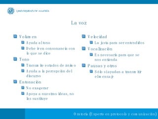 La voz Volumen Ayuda al tono Debe ir en consonancia con lo que se dice Tono  Transmite estados de ánimo Ayuda a la percepción del discurso Entonación No exagerar Apoya a nuestras ideas, no las sustituye Velocidad La justa para ser entendidos Vocalización Es necesaria para que se nos entienda Pausas y otros Sólo si ayudan a transmitir el mensaje 