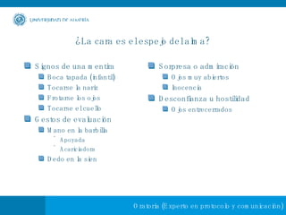 ¿La cara es el espejo del alma? Signos de una mentira Boca tapada (infantil) Tocarse la nariz Frotarse los ojos Tocarse el cuello Gestos de evaluación Mano en la barbilla Apoyada Acariciadora Dedo en la sien Sorpresa o admiración Ojos muy abiertos Inocencia Desconfianza u hostilidad Ojos entrecerrados 