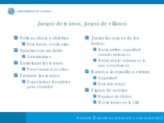 Juegos de manos, juegos de villanos Palmas abajo y abiertas Dominante, oculta algo Apuntar con un dedo Autoritarismo Entrelazar las manos Peor cuanto más altas. Frotarse las manos: Expectativas favorables para el orador Juntar las yemas de los dedos: Hacia arriba: seguridad cuando opinamos Habia abajo: valoramos lo que escuchamos Manos a la espalda o cintura Seguridad Dominio zonal Signos de nervios Repique de dedos Movimientos en la silla 