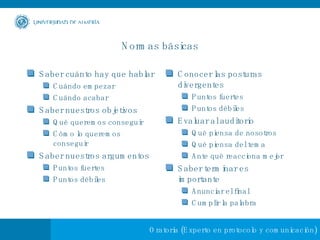 Normas básicas Saber cuánto hay que hablar Cuándo empezar Cuándo acabar Saber nuestros objetivos Qué queremos conseguir Cómo lo queremos conseguir Saber nuestros argumentos Puntos fuertes Puntos débiles Conocer las posturas divergentes Puntos fuertes Puntos débiles Evaluar al auditorio Qué piensa de nosotros Qué piensa del tema Ante qué reacciona mejor Saber terminar es importante Anunciar el final Cumplir la palabra 
