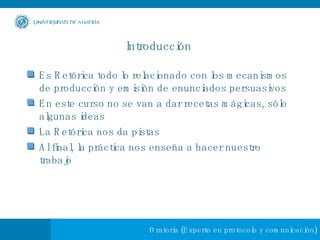 Introducción  Es Retórica todo lo relacionado con los mecanismos de producción y emisión de enunciados persuasivos En este curso no se van a dar recetas mágicas, sólo algunas ideas La Retórica nos da pistas Al final, la práctica nos enseña a hacer nuestro trabajo 