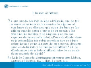 El miedo al ridículo "¿Y qué puedo decir del miedo al ridículo, que de tal manera se asienta en las mentes de algunos al comienzo de su discurso que sus miembros se les aflojan cuando están a punto de empezar, y les tiemblan las rodillas, y de ninguna manera son capaces de vencer el miedo? ¿Pues de dónde viene esta compulsión tan sobrecogedora que se cierne sobre los que están a punto de empezar su discurso, si no es del miedo y del riesgo del ridículo? ¿Y de dónde nace este miedo al ridículo sino de un ansia desmesurada de gloria?"  Fr. Luis de Granada,  Ecclesiasticae Rhetoricae libri , Lisboa, Antonius Riberius, 1576, libro I, capítulo 5.  