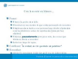 Con la mente en blanco… Parar: Mirar a la gente sin miedo Observar en sus rostros lo que están pensando de nosotros Dirigir nuestra mirada a esa personal que desde el principio está haciéndonos señas de aprobación (siempre hay alguien) Ordenar,  pausadamente  pero poco rato, las cosas que tenemos frente a nosotros Beber un trago de agua. Confesar: " la verdad, me he quedado sin palabras"   Recordar: SÓLO EL ORADOR SABE DE QUÉ VA SU DISCURSO 