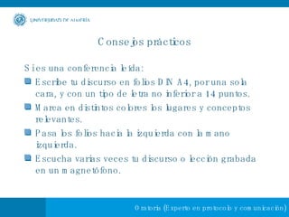 Consejos prácticos Si es una conferencia leída: Escribe tu discurso en folios DIN A4, por una sola cara, y con un tipo de letra no inferior a 14 puntos.  Marca en distintos colores los lugares y conceptos relevantes.  Pasa los folios hacia la izquierda con la mano izquierda.  Escucha varias veces tu discurso o lección grabada en un magnetófono. 