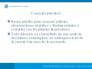 Consejos prácticos Busca público para ensayar: pídeles observaciones objetivas y fundamentadas y cotéjalas con tus propias impresiones. Todo discurso es el resultado de una serie de decisiones estratégicas: no arriesgues más de la cuenta ni menos de lo necesario. 