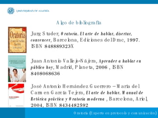 Algo de bibliografía Jurg Studer,  Oratoria. El arte de hablar, disertar, convencer , Barcelona, Ediciones del Drac, 1997. ISBN 848889323X  Juan Antonio Vallejo-Nájera,  Aprender a hablar en público hoy , Madrid, Planeta, 2006 , ISBN 8408068636  José Antonio Hernández Guerrero – María del Carmen García Tejera,  El arte de hablar. Manual de Retórica práctica y Oratoria moderna  , Barcelona, Ariel, 2004, ISBN 8434482592  