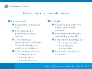 Casos prácticos: rueda de prensa Es necesario: Mantenernos en nuestro sitio.  Recordar que los periodistas hacen su trabajo. Tener claro que representamos la imagen de una institución, una empresa, un proyecto… Tener un guión y seguirlo Puntos principales Datos de apoyo Otras informaciones Previsión de preguntas Actitudes Atender a los medios con educación y buenas maneras Proporcionar información con claridad y sencillez Responder a las preguntas: No irse por las ramas Dar respuestas comprensibles Proyectar seguridad, no arrogancia 
