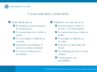 Casos prácticos: entrevistas Sólo informamos Pedir tiempo para preparar las respuestas No improvisar: hace falta un guión No necesitamos inflexiones vocales Señalarle al periodista lo que nos parece principal No hacer el trabajo del periodista Además, se nos oye / ve Documentarse sobre el medio y el entrevistador No improvisar: hace falta un guión Necesitamos inflexiones vocales Debemos evitar ruidos de fondo No interrumpir si no es para aclarar Comportarse con amabilidad 