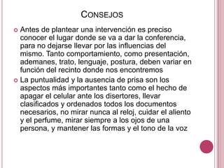 ConsejosAntes de plantear una intervención es preciso conocer el lugar donde se va a dar la conferencia, para no dejarse llevar por las influencias del mismo. Tanto comportamiento, como presentación, ademanes, trato, lenguaje, postura, deben variar en función del recinto donde nos encontremosLa puntualidad y la ausencia de prisa son los aspectos más importantes tanto como el hecho de apagar el celular ante los disertores, llevar clasificados y ordenados todos los documentos necesarios, no mirar nunca al reloj, cuidar el aliento y el perfume, mirar siempre a los ojos de una persona, y mantener las formas y el tono de la voz