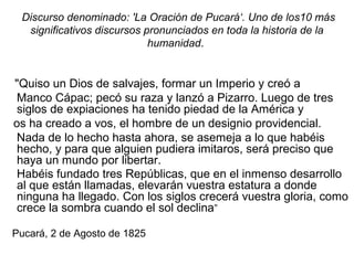 Discurso denominado: 'La Oración de Pucará‘. Uno de los10 más
significativos discursos pronunciados en toda la historia de la
humanidad.
"Quiso un Dios de salvajes, formar un Imperio y creó a
Manco Cápac; pecó su raza y lanzó a Pizarro. Luego de tres
siglos de expiaciones ha tenido piedad de la América y
os ha creado a vos, el hombre de un designio providencial.
Nada de lo hecho hasta ahora, se asemeja a lo que habéis
hecho, y para que alguien pudiera imitaros, será preciso que
haya un mundo por libertar.
Habéis fundado tres Repúblicas, que en el inmenso desarrollo
al que están llamadas, elevarán vuestra estatura a donde
ninguna ha llegado. Con los siglos crecerá vuestra gloria, como
crece la sombra cuando el sol declina”
Pucará, 2 de Agosto de 1825
 