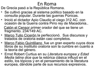 En Roma
De Grecia pasó a la República Romana.
• Se cultivó gracias al sistema político basado en la
consulta popular. Durante las guerras Púnicas.
• Inició el dictador Apio Claudio el ciego 312 AC. con
ocasión de la Guerra contra Pirro rey de Macedonia..
Catón el Censor primer orador del que se tiene un
fragmento. 234/149 AC.
• Marco Tulio Cicerón la perfeccionó. Sus discursos y
tratados de oratoria están casi completos.
• Marco Fabio Quintiliano fue un gran experto cuyos doce
libros de su Institutio oratoria son la cumbre en cuanto a
la teoría del género.
• Ernst Robert Curtius en su Literatura europea y Edad
Media latina dice que la retórica clásica influyó en el
estilo, los tópicos y en el pensamiento de la literatura
europea, dándole parte de sus recursos expresivos.
 