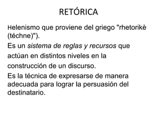 RETÓRICA
Helenismo que proviene del griego "rhetorikè
(téchne)").
Es un sistema de reglas y recursos que
actúan en distintos niveles en la
construcción de un discurso.
Es la técnica de expresarse de manera
adecuada para lograr la persuasión del
destinatario.
 