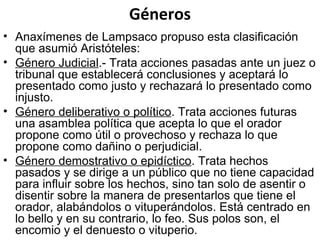 Géneros
• Anaxímenes de Lampsaco propuso esta clasificación
que asumió Aristóteles:
• Género Judicial.- Trata acciones pasadas ante un juez o
tribunal que establecerá conclusiones y aceptará lo
presentado como justo y rechazará lo presentado como
injusto.
• Género deliberativo o político. Trata acciones futuras
una asamblea política que acepta lo que el orador
propone como útil o provechoso y rechaza lo que
propone como dañino o perjudicial.
• Género demostrativo o epidíctico. Trata hechos
pasados y se dirige a un público que no tiene capacidad
para influir sobre los hechos, sino tan solo de asentir o
disentir sobre la manera de presentarlos que tiene el
orador, alabándolos o vituperándolos. Está centrado en
lo bello y en su contrario, lo feo. Sus polos son, el
encomio y el denuesto o vituperio.
 