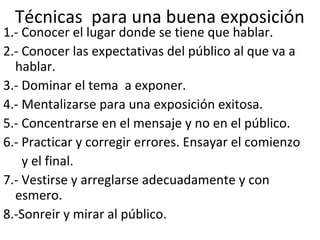 Técnicas para una buena exposición
1.- Conocer el lugar donde se tiene que hablar.
2.- Conocer las expectativas del público al que va a
hablar.
3.- Dominar el tema a exponer.
4.- Mentalizarse para una exposición exitosa.
5.- Concentrarse en el mensaje y no en el público.
6.- Practicar y corregir errores. Ensayar el comienzo
y el final.
7.- Vestirse y arreglarse adecuadamente y con
esmero.
8.-Sonreir y mirar al público.
 