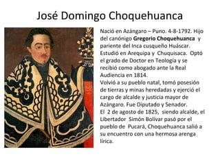 José Domingo Choquehuanca
Nació en Azángaro – Puno. 4-8-1792. Hijo
del canónigo Gregorio Choquehuanca y
pariente del Inca cusqueño Huáscar.
Estudió en Arequipa y Chuquisaca. Optó
el grado de Doctor en Teología y se
recibió como abogado ante la Real
Audiencia en 1814.
Volvió a su pueblo natal, tomó posesión
de tierras y minas heredadas y ejerció el
cargo de alcalde y justicia mayor de
Azángaro. Fue Diputado y Senador.
El 2 de agosto de 1825, siendo alcalde, el
Libertador Simón Bolívar pasó por el
pueblo de Pucará, Choquehuanca salió a
su encuentro con una hermosa arenga
lírica.
 