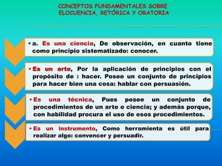 • a. Es una ciencia, De observación, en cuanto tiene
como principio sistematizado: conocer.
• Es un arte, Por la aplicación de principios con el
propósito de : hacer. Posee un conjunto de principios
para hacer bien una cosa: hablar con persuasión.
• Es una técnica, Pues posee un conjunto de
procedimientos de un arte o ciencia; y además porque,
con habilidad procura el uso de esos procedimientos.
• Es un instrumento, Como herramienta es útil para
realizar algo: convencer y persuadir.
CONCEPTOS FUNDAMENTALES SOBRE
ELOCUENCIA, RETÓRICA Y ORATORIA
 