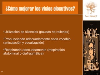 ¿Cómo mejorar los vicios elocutivos?


     •Utilización de silencios (pausas no rellenas)

     •Pronunciando adecuadamente cada vocablo
     (articulación y vocalización)

     •Respirando adecuadamente (respiración
     abdominal o diafragmática)




13
 