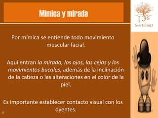 Mímica y mirada

   Por mímica se entiende todo movimiento
                muscular facial.

  Aquí entran la mirada, los ojos, las cejas y los
  movimientos bucales, además de la inclinación
  de la cabeza o las alteraciones en el color de la
                         piel.

 Es importante establecer contacto visual con los
17
                     oyentes.
 