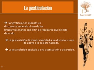 La gesticulación

      Por gesticulación durante un
     discurso se entiende el uso de los
     brazos y las manos con el fin de recalcar lo que se está
     diciendo.

      La gesticulación da mayor vivacidad a un discurso y sirve
                     de apoyo a la palabra hablada.

      La gesticulación equivale a una acentuación o aclaración.




18
 