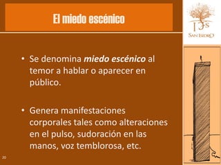 El miedo escénico

     • Se denomina miedo escénico al
       temor a hablar o aparecer en
       público.

     • Genera manifestaciones
       corporales tales como alteraciones
       en el pulso, sudoración en las
       manos, voz temblorosa, etc.
20
 