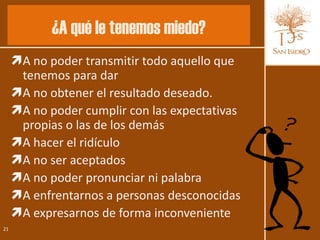 ¿A qué le tenemos miedo?
     A no poder transmitir todo aquello que
      tenemos para dar
     A no obtener el resultado deseado.
     A no poder cumplir con las expectativas
      propias o las de los demás
     A hacer el ridículo
     A no ser aceptados
     A no poder pronunciar ni palabra
     A enfrentarnos a personas desconocidas
     A expresarnos de forma inconveniente
21
 