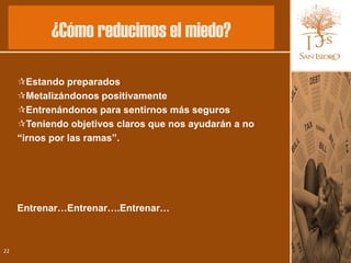 ¿Cómo reducimos el miedo?

     Estando preparados
     Metalizándonos positivamente
     Entrenándonos para sentirnos más seguros
     Teniendo objetivos claros que nos ayudarán a no
     “irnos por las ramas”.




     Entrenar…Entrenar….Entrenar…



22
 
