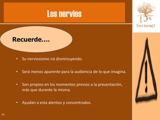 Los nervios

     Recuerde….

      • Su nerviosismo irá disminuyendo.

      • Será menos aparente para la audiencia de lo que imagina.

      • Son propios en los momentos previos a la presentación,
        más que durante la misma.

      • Ayudan a esta atentos y concentrados.

24
 