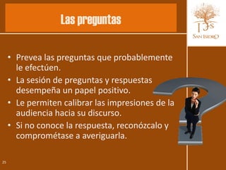 Las preguntas

     • Prevea las preguntas que probablemente
       le efectúen.
     • La sesión de preguntas y respuestas
       desempeña un papel positivo.
     • Le permiten calibrar las impresiones de la
       audiencia hacia su discurso.
     • Si no conoce la respuesta, reconózcalo y
       comprométase a averiguarla.

25
 