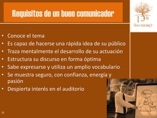 Requisitos de un buen comunicador

• Conoce el tema
• Es capaz de hacerse una rápida idea de su público
• Traza mentalmente el desarrollo de su actuación
• Estructura su discurso en forma óptima
• Sabe expresarse y utiliza un amplio vocabulario
• Se muestra seguro, con confianza, energía y
  pasión
• Despierta interés en el auditorio


32
 