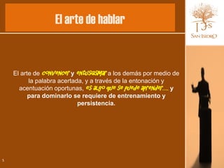 El arte de hablar


    El arte de convencer y entusiasmar a los demás por medio de
          la palabra acertada, y a través de la entonación y
      acentuación oportunas, es algo que se puede aprender…. y
          para dominarlo se requiere de entrenamiento y
                            persistencia.




5
 
