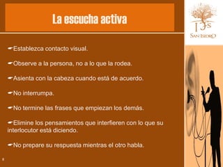 La escucha activa
    Establezca contacto visual.

    Observe a la persona, no a lo que la rodea.

    Asienta con la cabeza cuando está de acuerdo.

    No interrumpa.

    No termine las frases que empiezan los demás.

    Elimine los pensamientos que interfieren con lo que su
    interlocutor está diciendo.

    No prepare su respuesta mientras el otro habla.

8
 