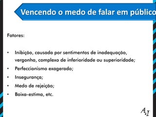Vencendo o medo de falar em público
Fatores:
• Inibição, causada por sentimentos de inadequação,
vergonha, complexo de inferioridade ou superioridade;
• Perfeccionismo exagerado;
• Insegurança;
• Medo de rejeição;
• Baixa-estima, etc.
 