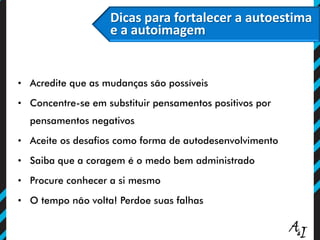 Dicas para fortalecer a autoestima
e a autoimagem
• Acredite que as mudanças são possíveis
• Concentre-se em substituir pensamentos positivos por
pensamentos negativos
• Aceite os desafios como forma de autodesenvolvimento
• Saiba que a coragem é o medo bem administrado
• Procure conhecer a si mesmo
• O tempo não volta! Perdoe suas falhas
 