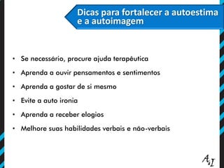 • Se necessário, procure ajuda terapêutica
• Aprenda a ouvir pensamentos e sentimentos
• Aprenda a gostar de si mesmo
• Evite a auto ironia
• Aprenda a receber elogios
• Melhore suas habilidades verbais e não-verbais
Dicas para fortalecer a autoestima
e a autoimagem
 