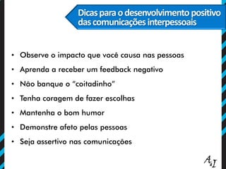 Dicasparaodesenvolvimentopositivo
dascomunicaçõesinterpessoais
• Observe o impacto que você causa nas pessoas
• Aprenda a receber um feedback negativo
• Não banque o “coitadinho”
• Tenha coragem de fazer escolhas
• Mantenha o bom humor
• Demonstre afeto pelas pessoas
• Seja assertivo nas comunicações
 