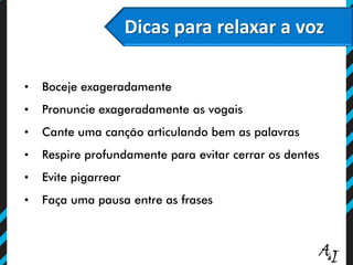 Dicas para relaxar a voz
• Boceje exageradamente
• Pronuncie exageradamente as vogais
• Cante uma canção articulando bem as palavras
• Respire profundamente para evitar cerrar os dentes
• Evite pigarrear
• Faça uma pausa entre as frases
 
