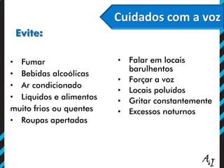 Cuidados com a voz
Evite:
• Fumar
• Bebidas alcoólicas
• Ar condicionado
• Líquidos e alimentos
muito frios ou quentes
• Roupas apertadas
• Falar em locais
barulhentos
• Forçar a voz
• Locais poluídos
• Gritar constantemente
• Excessos noturnos
 