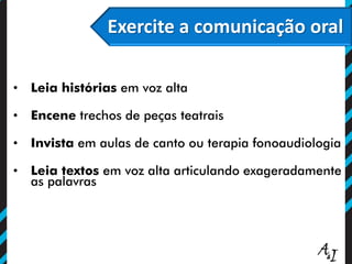 Exercite a comunicação oral
• Leia histórias em voz alta
• Encene trechos de peças teatrais
• Invista em aulas de canto ou terapia fonoaudiologia
• Leia textos em voz alta articulando exageradamente
as palavras
 