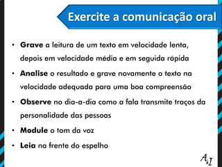 Exercite a comunicação oral
• Grave a leitura de um texto em velocidade lenta,
depois em velocidade média e em seguida rápida
• Analise o resultado e grave novamente o texto na
velocidade adequada para uma boa compreensão
• Observe no dia-a-dia como a fala transmite traços da
personalidade das pessoas
• Module o tom da voz
• Leia na frente do espelho
 