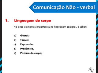 Comunicação Não - verbal
1. Linguagem do corpo
Há cinco elementos importantes na linguagem corporal, a saber:
a) Gestos;
b) Toque;
c) Expressão;
d) Proxêmica.
e) Postura do corpo;
 